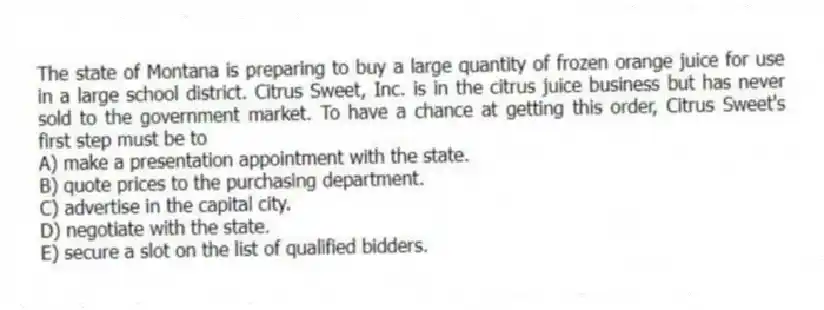 The state of Montana is preparing to buy a large quantity of frozen orange juice for use in a large school district. Citrus Sweet, Inc. is in the citrus juice business but has never sold to the government market. To have a chance at getting this order, Citrus Sweet's first step must be to
A) make a presentation appointment with the state.
B) quote prices to the purchasing department.
C) advertise in the capital city.
D) negotiate with the state.
E) secure a slot on the list of qualified bidders.