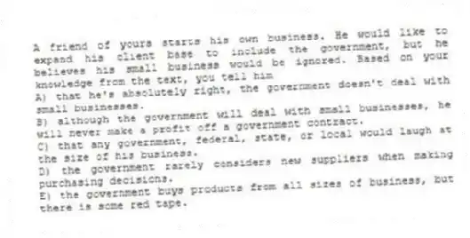 A friend of yours starts his own business. He would like to expand his client base to include the government, but he believes his small business would be ignored. Based on your knowledge from the text, you tell him
A) that he's absolutely right, the government doesn't deal with small businesses.
B) although the government will deal with small businesses, he will never make a profit off a government contract.
C) that any government, federal, state, or local would laugh at the size of his business.
D) the government rarely considers new suppliers when making purchasing decisions.
E) the government buys products from all sizes of business, but there is some red tape.