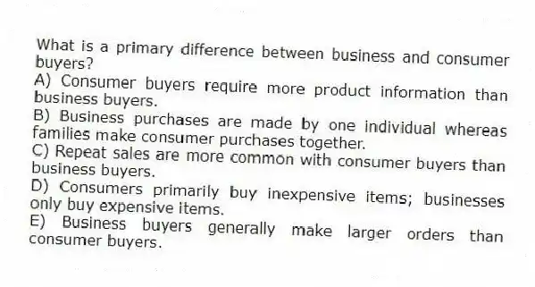 What is a primary difference between business and consumer buyers?
A) Consumer buyers require more product information than business buyers.
B) Business purchases are made by one individual whereas families make consumer purchases together.
C) Repeat sales are more common with consumer buyers than business buyers.
D) Consumers primarily buy inexpensive items; businesses only buy expensive items.
E) Business buyers generally make larger orders than consumer buyers.