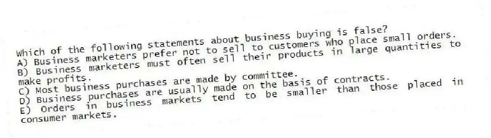 Which of the following statements about business buying is false?
A) Business marketers prefer not to sell to customers who place small orders.
B) Business marketers must often sell their products in large quantities to make profits.
C) Most business purchases are made by committee.
D) Business purchases are usually made on the basis of contracts.
E) Orders in business markets tend to be smaller than those placed in consumer markets.