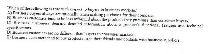 Which of the following is true with respect to buyers in business markets?
A) Business buyers always act rationally when making purchases for their company.
B) Business customers tend to be less informed about the products they purchase than consumer buyers.
C) Business customers demand detailed information about a product's functional features and technical specifications.
D) Business customers are no different than buyers in consumer markets.
E) Business customers tend to buy products from their friends and contacts with business suppliers.