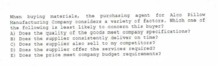When buying materials, the purchasing agent for Alco Pillow Manufacturing Company considers a variety of factors. Which one of the following is least likely to concern this buyer?
A) Does the quality of the goods meet company specifications?
B) Does the supplier consistently deliver on time?
C) Does the supplier also sell to my competitors?
D) Does the supplier offer the services required?
E) Does the price meet company budget requirements?
