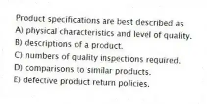 Product specifications are best described as
A) physical characteristics and level of quality.
B) descriptions of a product.
C) numbers of quality inspections required.
D) comparisons to similar products.
E) defective product return policies.