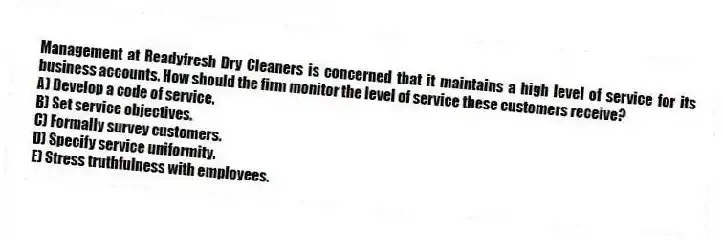 Management at Readyfresh Dry Cleaners is concerned that it maintains a high level of service for its business accounts. How should the firm monitor the level of service these customers receive?
A) Develop a code of service.
B) Set service objectives.
C) Formally survey customers.
D) Specify service uniformity.
E) Stress truthfulness with employees.