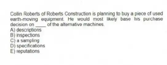 Collin Roberts of Roberts Construction is planning to buy a piece of used earth-moving equipment. He would most likely base his purchase decision on ____ of the alternative machines.
A) descriptions
B) inspections
C) a sampling
D) specifications
E) reputations