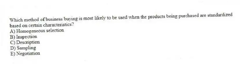 Which method of business buying is most likely to be used when the products being purchased are standardized based on certain characteristics?
A) Homogeneous selection
B) Inspection
C) Description
D) Sampling
E) Negotiation