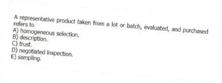 A representative product taken from a lot or batch, evaluated, and purchased refers to
A) homogeneous selection.
B) description.
C) trust.
D) negotiated inspection.
E) sampling.