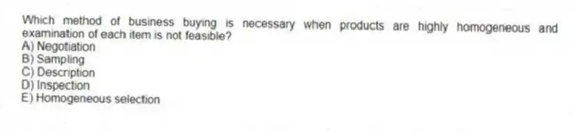 Which method of business buying is necessary when products are highly homogeneous and examination of each item is not feasible?
A) Negotiation
B) Sampling
C) Description
D) Inspection
E) Homogeneous selection