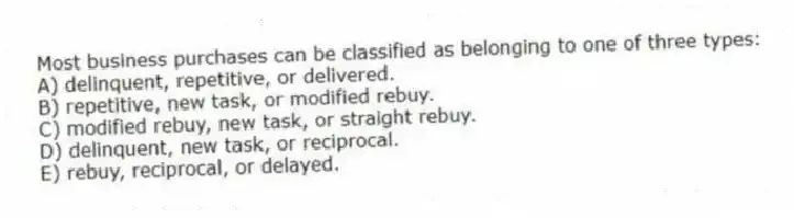 Most business purchases can be classified as belonging to one of three types:
A) delinquent, repetitive, or delivered.
B) repetitive, new task, or modified rebuy.
C) modified rebuy, new task, or straight rebuy.
D) delinquent, new task, or reciprocal.
E) rebuy, reciprocal, or delayed.