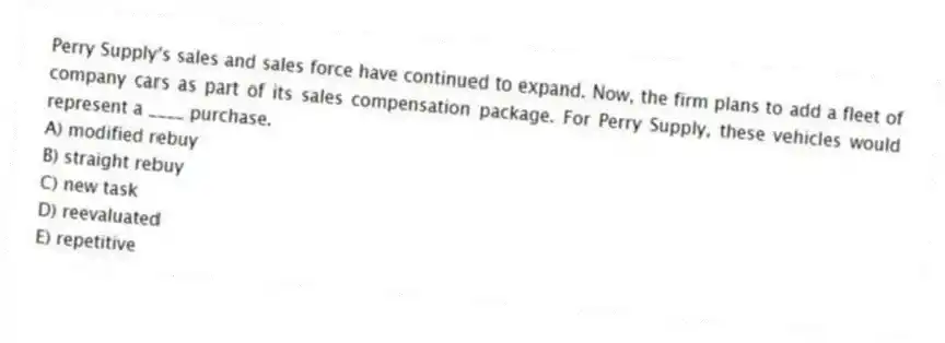 Perry Supply's sales and sales force have continued to expand. Now, the firm plans to add a fleet of company cars as part of its sales compensation package. For Perry Supply, these vehicles would represent a ____ purchase.
A) modified rebuy
B) straight rebuy
C) new task
D) reevaluated
E) repetitive