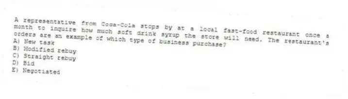A representative from Coca-Cola stops by at a local fast-food restaurant once a month to inquire how much soft drink syrup the store will need. The restaurant's orders are an example of which type of business purchase?
A) New task
B) Modified rebuy
C) Straight rebuy
D) Bid
E) Negotiated