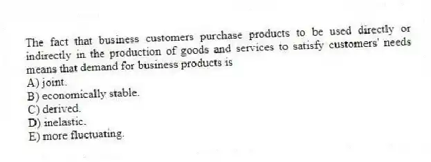 The fact that business customers purchase products to be used directly or indirectly in the production of goods and services to satisfy customers' needs means that demand for business products is
A) joint.
B) economically stable.
C) derived.
D) inelastic.
E) more fluctuating.