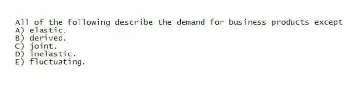 All of the following describe the demand for business products except
A) elastic.
B) derived.
C) joint.
D) inelastic.
E) fluctuating.