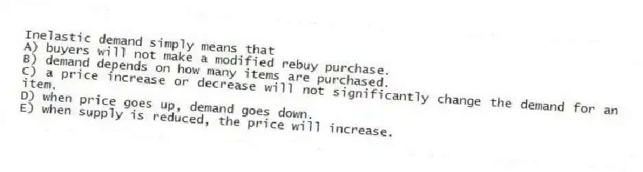 Inelastic demand simply means that
A) buyers will not make a modified rebuy purchase.
B) demand depends on how many items are purchased.
C) a price increase or decrease will not significantly change the demand for an item.
D) when price goes up, demand goes down.
E) when supply is reduced, the price will increase.