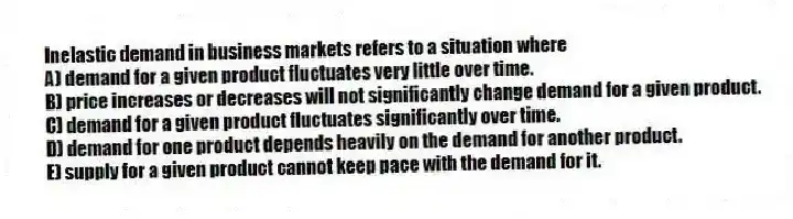 Inelastic demand in business markets refers to a situation where
A) demand for a given product fluctuates very little over time.
B) price increases or decreases will not significantly change demand for a given product.
C) demand for a given product fluctuates significantly over time.
D) demand for one product depends heavily on the demand for another product.
E) supply for a given product cannot keep pace with the demand for it.
