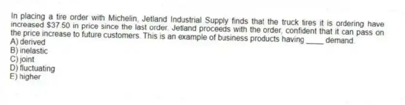 In placing a tire order with Michelin, Jetland Industrial Supply finds that the truck tires it is ordering have increased $37.50 in price since the last order. Jetland proceeds with the order, confident that it can pass on the price increase to future customers. This is an example of business products having ____ demand.
A) derived
B) inelastic
C) joint
D) fluctuating
E) higher