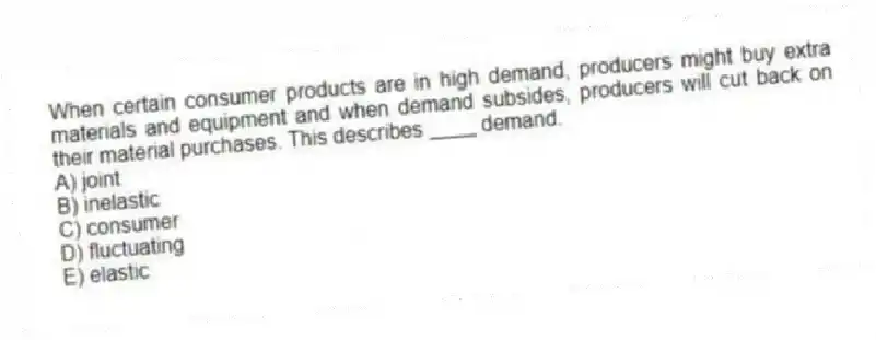 When certain consumer products are in high demand, producers might buy extra materials and equipment and when demand subsides, producers will cut back on their material purchases. This describes ____ demand.
A) joint
B) inelastic
C) consumer
D) fluctuating
E) elastic