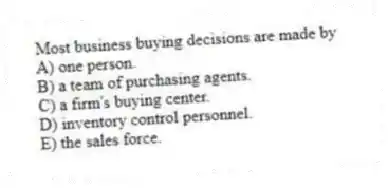 Most business buying decisions are made by
A) one person.
B) a team of purchasing agents.
C) a firm's buying center.
D) inventory control personnel.
E) the sales force.