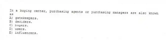 In a buying center, purchasing agents or purchasing managers are also known as
A) gatekeepers.
B) deciders.
C) buyers.
D) users.
E) influencers.