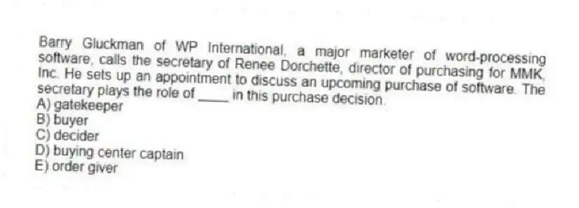 Barry Gluckman of WP International, a major marketer of word-processing software, calls the secretary of Renee Dorchette, director of purchasing for MMK, Inc. He sets up an appointment to discuss an upcoming purchase of software. The secretary plays the role of ____ in this purchase decision.
A) gatekeeper
B) buyer
C) decider
D) buying center captain
E) order giver