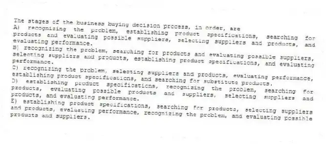 The stages of the business buying decision process, in order, are
A) recognizing the problem, establishing product specifications, searching for products and evaluating possible suppliers, selecting suppliers and products, and evaluating performance.
B) recognizing the problem, searching for products and evaluating possible suppliers, selecting suppliers and products, establishing product specifications, and evaluating performance.
C) recognizing the problem, selecting suppliers and products, evaluating performance, establishing product specifications, and searching for substitute products.
D) establishing product specifications, recognizing the problem, searching for products, evaluating possible products and suppliers, selecting suppliers and products, and evaluating performance.
E) establishing product specifications, searching for products, selecting suppliers and products, evaluating performance, recognizing the problem, and evaluating possible products and suppliers.