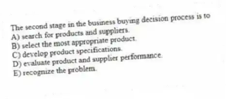 The second stage in the business buying decision process is to
A) search for products and suppliers.
B) select the most appropriate product.
C) develop product specifications.
D) evaluate product and supplier performance.
E) recognize the problem.