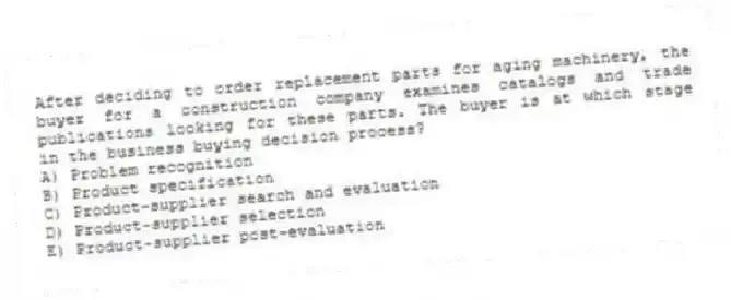 After deciding to order replacement parts for aging machinery, the buyer for a construction company examines catalogs and trade publications looking for these parts. The buyer is at which stage in the business buying decision process?
A) Problem recognition
B) Product specification
C) Product-supplier search and evaluation
D) Product-supplier selection
E) Product-supplier post-evaluation