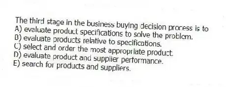 The third stage in the business buying decision process is to
A) evaluate product specifications to solve the problem.
B) evaluate products relative to specifications.
C) select and order the most appropriate product.
D) evaluate product and supplier performance.
E) search for products and suppliers.