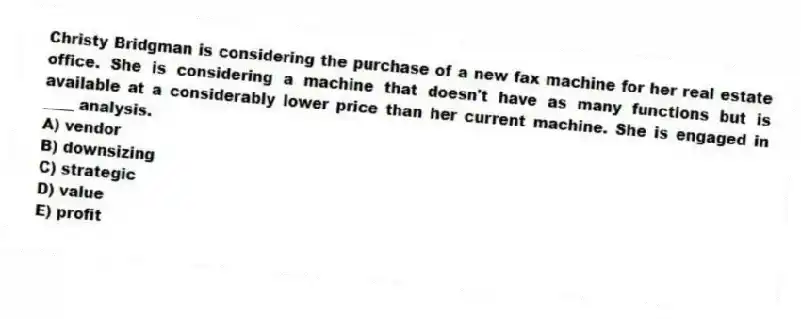 Christy Bridgman is considering the purchase of a new fax machine for her real estate office. She is considering a machine that doesn't have as many functions but is available at a considerably lower price than her current machine. She is engaged in ____ analysis.
A) vendor
B) downsizing
C) strategic
D) value
E) profit