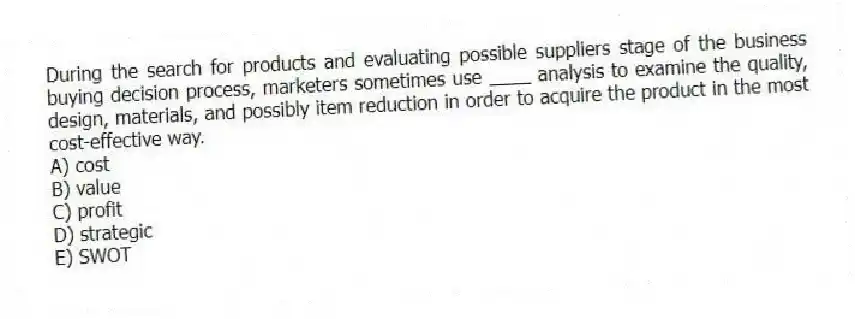 During the search for products and evaluating possible suppliers stage of the business buying decision process, marketers sometimes use ____ analysis to examine the quality, design, materials, and possibly item reduction in order to acquire the product in the most cost-effective way.
A) cost
B) value
C) profit
D) strategic
E) SWOT
