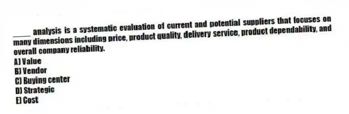 ____ analysis is a systematic evaluation of current and potential suppliers that focuses on many dimensions including price, product quality, delivery service, product dependability, and overall company reliability.
A) Value
B) Vendor
C) Buying center
D) Strategic
E) Cost