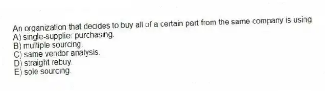 An organization that decides to buy all of a certain part from the same company is using
A) single-supplier purchasing.
B) multiple sourcing.
C) same vendor analysis.
D) straight rebuy.
E) sole sourcing.