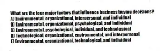 What are the four major factors that influence business buying decisions?
A) Environmental, organizational, interpersonal, and individual
B) Environmental, organizational, psychological, and individual
C) Environmental, psychological, individual, and technological
D) Technological, organizational, environmental, and interpersonal
E) Environmental, organizational, technological, and individual