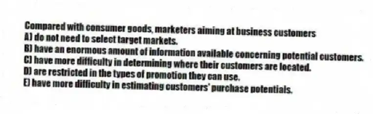 Compared with consumer goods, marketers aiming at business customers
A) do not need to select target markets.
B) have an enormous amount of information available concerning potential customers.
C) have more difficulty in determining where their customers are located.
D) are restricted in the types of promotion they can use.
E) have more difficulty in estimating customers' purchase potentials.