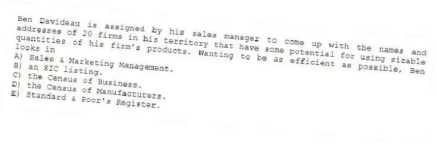 Ben Davideau is assigned by his sales manager to come up with the names and addresses of 20 firms in his territory that have some potential for using sizable quantities of his firm's products. Wanting to be as efficient as possible, Ben looks in
A) Sales & Marketing Management.
B) an SIC listing.
C) the Census of Business.
D) the Census of Manufacturers.
E) Standard & Poor's Register.