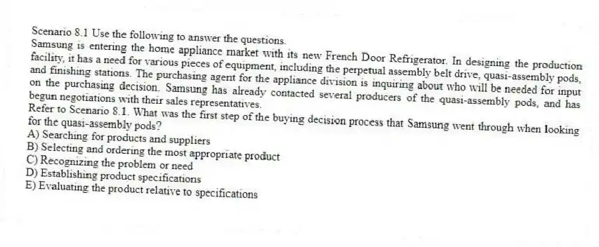 Scenario 8.1 Use the following to answer the questions.
Samsung is entering the home appliance market with its new French Door Refrigerator. In designing the production facility, it has a need for various pieces of equipment, including the perpetual assembly belt drive, quasi-assembly pods, and finishing stations. The purchasing agent for the appliance division is inquiring about who will be needed for input on the purchasing decision. Samsung has already contacted several producers of the quasi-assembly pods, and has begun negotiations with their sales representatives.
Refer to Scenario 8.1. What was the first step of the buying decision process that Samsung went through when looking for the quasi-assembly pods?
A) Searching for products and suppliers
B) Selecting and ordering the most appropriate product
C) Recognizing the problem or need
D) Establishing product specifications
E) Evaluating the product relative to specifications