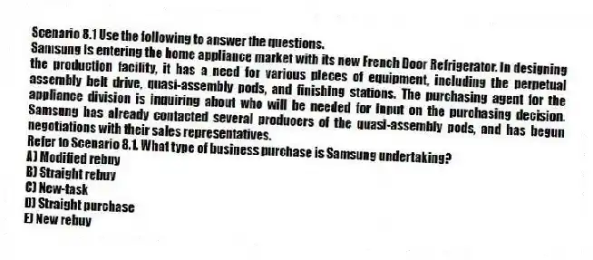 Scenario 8.1 Use the following to answer the questions.
Samsung is entering the home appliance market with its new French Door Refrigerator. In designing the production facility, it has a need for various pieces of equipment, including the perpetual assembly belt drive, quasi-assembly pods, and finishing stations. The purchasing agent for the appliance division is inquiring about who will be needed for input on the purchasing decision. Samsung has already contacted several producers of the quasi-assembly pods, and has begun negotiations with their sales representatives.
Refer to Scenario 8.1. What type of business purchase is Samsung undertaking?
A) Modified rebuy
B) Straight rebuy
C) New-task
D) Straight purchase
E) New rebuy