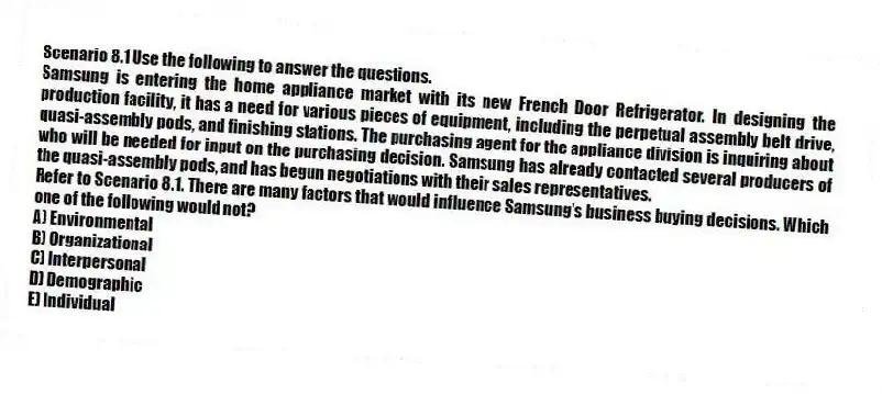 Scenario 8.1 Use the following to answer the questions.
Samsung is entering the home appliance market with its new French Door Refrigerator. In designing the production facility, it has a need for various pieces of equipment, including the perpetual assembly belt drive, quasi-assembly pods, and finishing stations. The purchasing agent for the appliance division is inquiring about who will be needed for input on the purchasing decision. Samsung has already contacted several producers of the quasi-assembly pods, and has begun negotiations with their sales representatives.
Refer to Scenario 8.1. There are many factors that would influence Samsung's business buying decisions. Which one of the following would not?
A) Environmental
B) Organizational
C) Interpersonal
D) Demographic
E) Individual