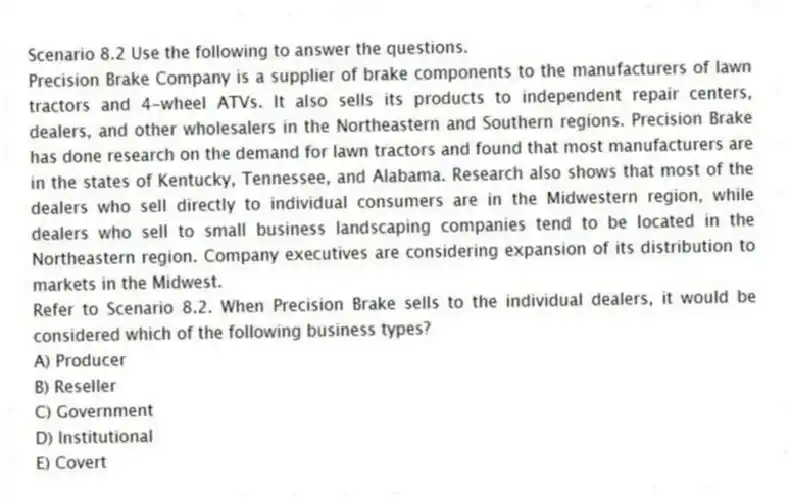 Scenario 8.2 Use the following to answer the questions.
Precision Brake Company is a supplier of brake components to the manufacturers of lawn tractors and 4-wheel ATVs. It also sells its products to independent repair centers, dealers, and other wholesalers in the Northeastern and Southern regions. Precision Brake has done research on the demand for lawn tractors and found that most manufacturers are in the states of Kentucky, Tennessee, and Alabama. Research also shows that most of the dealers who sell directly to individual consumers are in the Midwestern region, while dealers who sell to small business landscaping companies tend to be located in the Northeastern region. Company executives are considering expansion of its distribution to markets in the Midwest.
Refer to Scenario 8.2. When Precision Brake sells to the individual dealers, it would be considered which of the following business types?
A) Producer
B) Reseller
C) Government
D) Institutional
E) Covert