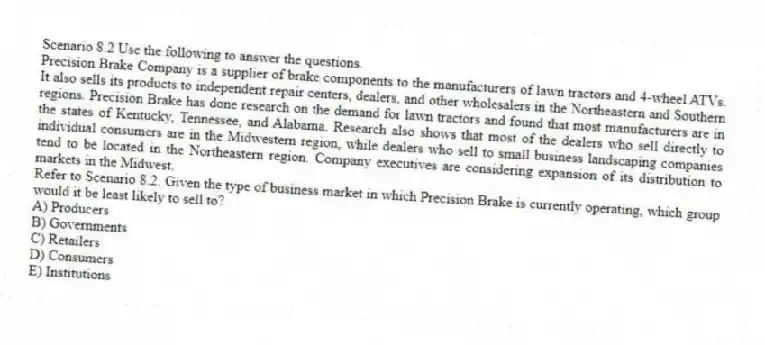 Scenario 8.2 Use the following to answer the questions.
Precision Brake Company is a supplier of brake components to the manufacturers of lawn tractors and 4-wheel ATVs. It also sells its products to independent repair centers, dealers, and other wholesalers in the Northeastern and Southern regions. Precision Brake has done research on the demand for lawn tractors and found that most manufacturers are in the states of Kentucky, Tennessee, and Alabama. Research also shows that most of the dealers who sell directly to individual consumers are in the Midwestern region, while dealers who sell to small business landscaping companies tend to be located in the Northeastern region. Company executives are considering expansion of its distribution to markets in the Midwest.
Refer to Scenario 8.2. Given the type of business market in which Precision Brake is currently operating, which group would it be least likely to sell to?
A) Producers
B) Governments
C) Retailers
D) Consumers
E) Institutions