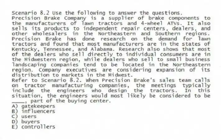 Scenario 8.2 Use the following to answer the questions.
Precision Brake Company is a supplier of brake components to the manufacturers of lawn tractors and 4-wheel ATVs. It also sells its products to independent repair centers, dealers, and other wholesalers in the Northeastern and Southern regions. Precision Brake has done research on the demand for lawn tractors and found that most manufacturers are in the states of Kentucky, Tennessee, and Alabama. Research also shows that most of the dealers who sell directly to individual consumers are in the Midwestern region, while dealers who sell to small business landscaping companies tend to be located in the Northeastern region. Company executives are considering expansion of its distribution to markets in the Midwest.
Refer to Scenario 8.2. When Precision Brake's sales team calls on tractor manufacturing companies, the meetings typically include the engineers who design the tractors. In this situation, the engineers would most likely be considered to be ____, part of the buying center.
A) gatekeepers
B) influencers
C) users
D) buyers
E) controllers