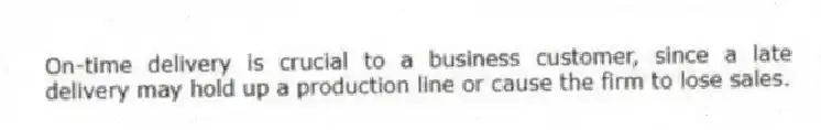 On-time delivery is crucial to a business customer, since a late delivery may hold up a production line or cause the firm to lose sales.