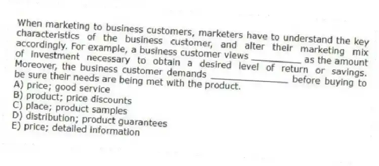 When marketing to business customers, marketers have to understand the key characteristics of the business customer, and alter their marketing mix accordingly. For example, a business customer views _________ as the amount of investment necessary to obtain a desired level of return or savings. Moreover, the business customer demands ______________ before buying to be sure their needs are being met with the product.
A) price; good service
B) product; price discounts
C) place; product samples
D) distribution; product guarantees
E) price; detailed information