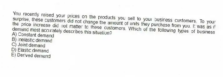 You recently raised your prices on the products you sell to your business customers. To your surprise, these customers did not change the amount of units they purchase from you. It was as if the price increase did not matter to these customers. Which of the following types of business demand most accurately describes this situation?
A) Constant demand
B) Inelastic demand
C) Joint demand
D) Elastic demand
E) Derived demand