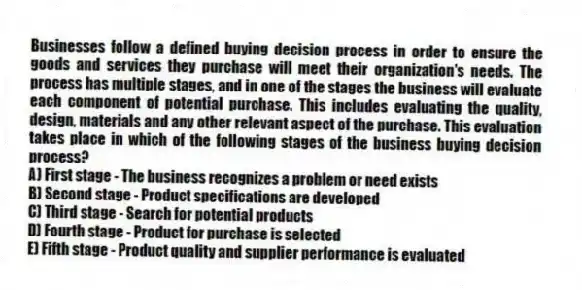 Businesses follow a defined buying decision process in order to ensure the goods and services they purchase will meet their organization's needs. The process has multiple stages, and in one of the stages the business will evaluate each component of potential purchase. This includes evaluating the quality, design, materials and any other relevant aspect of the purchase. This evaluation takes place in which of the following stages of the business buying decision process?
A) First stage - The business recognizes a problem or need exists
B) Second stage - Product specifications are developed
C) Third stage - Search for potential products
D) Fourth stage - Product for purchase is selected
E) Fifth stage - Product quality and supplier performance is evaluated