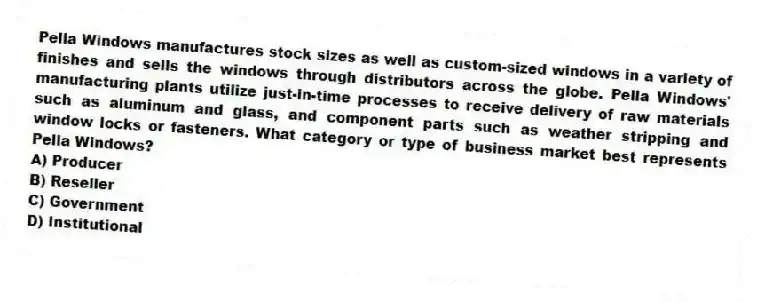 Pella Windows manufactures stock sizes as well as custom-sized windows in a variety of finishes and sells the windows through distributors across the globe. Pella Windows' manufacturing plants utilize just-in-time processes to receive delivery of raw materials such as aluminum and glass, and component parts such as weather stripping and window locks or fasteners. What category or type of business market best represents Pella Windows?
A) Producer
B) Reseller
C) Government
D) Institutional