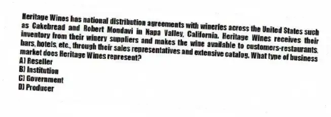 Heritage Wines has national distribution agreements with wineries across the United States such as Cakebread and Robert Mondavi in Napa Valley, California. Heritage Wines receives their inventory from their winery suppliers and makes the wine available to customers-restaurants, bars, hotels, etc., through their sales representatives and extensive catalog. What type of business market does Heritage Wines represent?
A) Reseller
B) Institution
C) Government
D) Producer