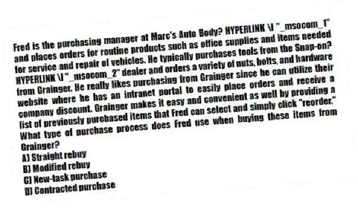 Fred is the purchasing manager at Marc's Auto Body? HYPERLINK \l "_msocom_1" and places orders for routine products such as office supplies and items needed for service and repair of vehicles. He typically purchases tools from the Snap-on? HYPERLINK \l "_msocom_2" dealer and orders a variety of nuts, bolts, and hardware from Grainger. He really likes purchasing from Grainger since he can utilize their website where he has an intranet portal to easily place orders and receive a company discount. Grainger makes it easy and convenient as well by providing a list of previously purchased items that Fred can select and simply click "reorder." What type of purchase process does Fred use when buying these items from Grainger?
A) Straight rebuy
B) Modified rebuy
C) New-task purchase
D) Contracted purchase