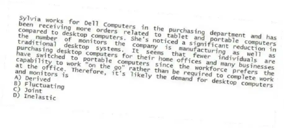 Sylvia works for Dell Computers in the purchasing department and has been receiving more orders related to tablet and portable computers compared to desktop computers. She's noticed a significant reduction in the number of monitors the company is manufacturing as well as traditional desktop systems. It seems that fewer individuals are purchasing desktop computers for their home offices and many businesses have switched to portable computers since the workforce prefers the capability to work "on the go" rather than be required to complete work at the office. Therefore, it's likely the demand for desktop computers and monitors is
A) Derived
B) Fluctuating
C) Joint
D) Inelastic