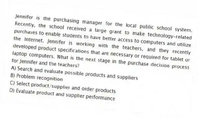 Jennifer is the purchasing manager for the local public school system. Recently, the school received a large grant to make technology-related purchases to enable students to have better access to computers and utilize the Internet. Jennifer is working with the teachers, and they recently developed product specifications that are necessary or required for tablet or laptop computers. What is the next stage in the purchase decision process for Jennifer and the teachers?
A) Search and evaluate possible products and suppliers
B) Problem recognition
C) Select product/supplier and order products
D) Evaluate product and supplier performance
